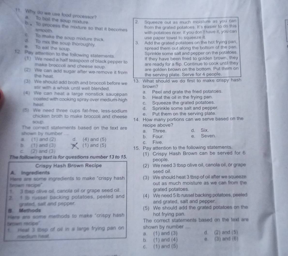 Why do we use food processor?
a. To boil the soup mixture.
2. Squeeze out as much moisture as you can
b  To process the mixture so that it becomes
from the grated potatoes. It's easier to do this
smooth.
with potatoes ricer. If you don't have it, you can
c. To make the soup mixture thick.
use paper towel to squeeze it.
d. To mix the soup thoroughly.
3. Add the grated potatoes on the hot frying pan,
e. To eat the soup. spread them out along the bottom of the pan.
12. Pay attention to the following statements.
Sprinkle some salt and pepper on the potatoes.
(1) We need a half teaspoon of black pepper to If they have been fried to golden brown, they
are ready for a flip. Continue to cook until they
make broccoli and cheese soup.
are golden brown on the bottom. Put them on
(2) We can add sugar after we remove it from the serving plate. Serve for 4 people.
the heat.
(3) We should add broth and broccoli before we 13. What should we do first to make crispy hash
stir with a whisk until well blended. brown?
a. Peel and grate the fried potatoes.
(4) We can heat a large nonstick saucepan b. Heat the oil in the frying pan.
coated with cooking spray over medium-high
heat. c. Squeeze the grated potatoes.
d. Sprinkle some salt and pepper.
(5) We need three cups fat-free, less-sodium e. Put them on the serving plate.
chicken broth to make broccoli and cheese 
soup. 14. How many portions can we serve based on the
The correct statements based on the text are recipe above?
shown by number a. Three. d. Six.
b. Four. e. Seven.
a. (1) and (2) d. (4) and (5)
c. Five.
b. (1) and (3) (1) and (5)
c. (2) and (3) 15. Pay attention to the following statements.
The folllowing text is for questions number 13 to 15. (1) Crispy Hash Brown can be served for 6
people.
Crispy Hash Brown Recipe (2) We need 3 tbsp olive oil, canola oil, or grape
A. Ingredients seed oil.
Here are some ingredients to make "crispy hash (3) We should heat 3 tbsp of oil after we squeeze
Brown recipe" out as much moisture as we can from the
1. 3 thsp clive oil, canola oil or grape seed oil. grated potatoes.
2. 1 lb russel backing potatoes, peeled and (4) We need 5 lb russel backing potatoes, peeled
grated, sait and pepper. and grated, salt and pepper.
B Mathods (5) We should add the grated potatoes on the
Here are some methods to make "crispy hash hot frying pan.
brown recipe" The correct statements based on the text are
1. Heal 3 lisp of oil in a large frying pan on shown by number ....
medium heat. a. (1) and (3) d. (2) and (5)
b. (1) and (4) e. (3) and (6)
c. (1) and (5)
