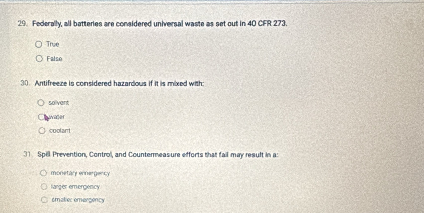 Federally, all batteries are considered universal waste as set out in 40 CFR 273.
True
False
30. Antifreeze is considered hazardous if it is mixed with:
solvent
water
coolant
31 Spill Prevention, Control, and Countermeasure efforts that fail may result in a:
monetary emergency
larger emergency
smalier emergency