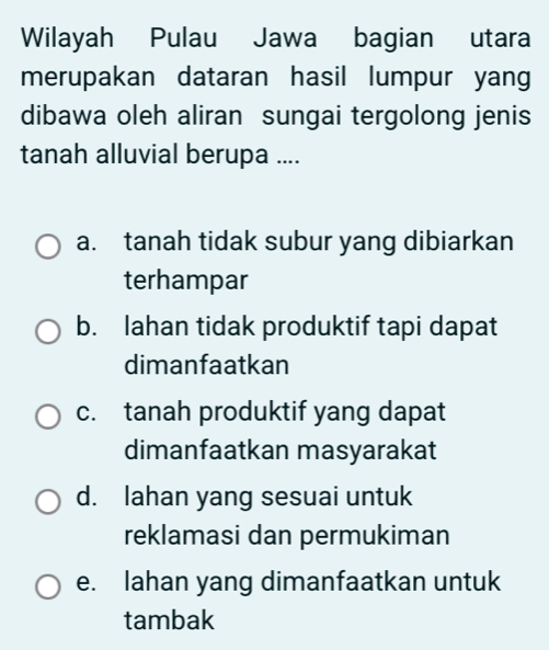 Wilayah Pulau Jawa bagian utara
merupakan dataran hasil lumpur yang
dibawa oleh aliran sungai tergolong jenis
tanah alluvial berupa ....
a. tanah tidak subur yang dibiarkan
terhampar
b. Iahan tidak produktif tapi dapat
dimanfaatkan
c. tanah produktif yang dapat
dimanfaatkan masyarakat
d. lahan yang sesuai untuk
reklamasi dan permukiman
e. lahan yang dimanfaatkan untuk
tambak