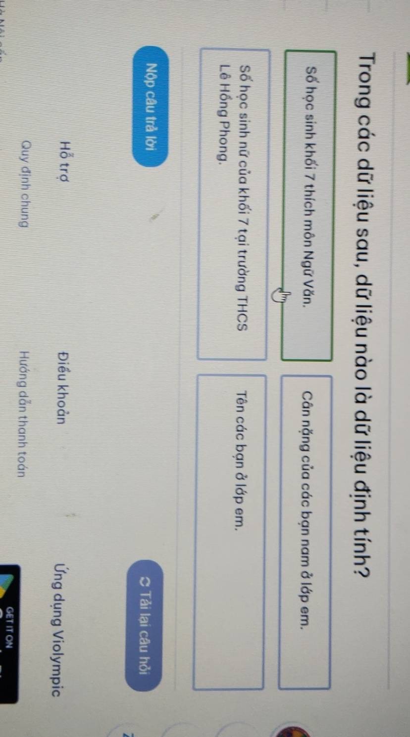 Trong các dữ liệu sau, dữ liệu nào là dữ liệu định tính? 
Số học sinh khối 7 thích môn Ngữ Văn. Cân nặng của các bạn nam ở lớp em. 
Số học sinh nữ của khối 7 tại trường THCS Tên các bạn ở lớp em. 
Lê Hồng Phong. 
Nộp câu trả lời Tải lại câu hỏi 
Hỗ trợ Điều khoản Ứng dụng Violympic 
Quy định chung Hướng dẫn thanh toán 
GET IT ON