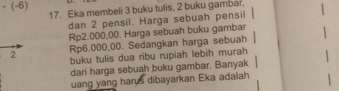 -(-6)
17. Eka membeli 3 buku tulis, 2 buku gambar, 
dan 2 pensil. Harga sebuah pensil
Rp2.000,00. Harga sebuah buku gambar
Rp6.000,00. Sedangkan harga sebuah 
buku tulis dua ribu rupiah lebih murah 
dari harga sebuah buku gambar. Banyak 
uang yang harus dibayarkan Eka adalah