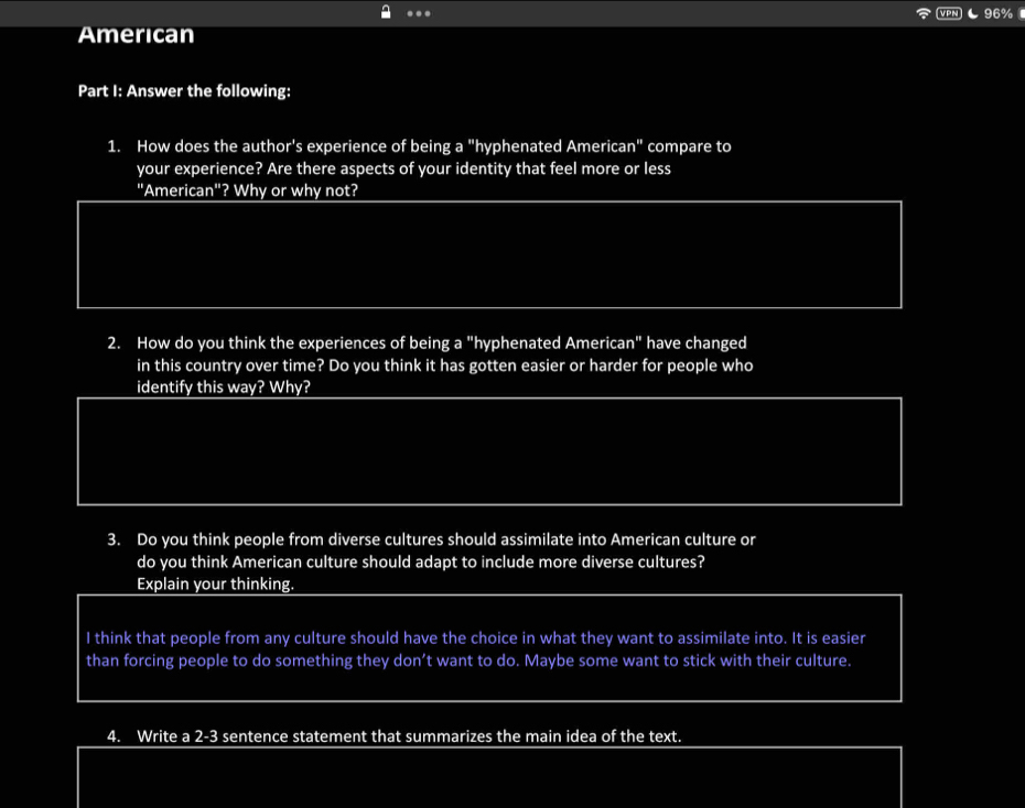 96% 
American 
Part I: Answer the following: 
1. How does the author's experience of being a "hyphenated American" compare to 
your experience? Are there aspects of your identity that feel more or less 
"American"? Why or why not? 
2. How do you think the experiences of being a "hyphenated American" have changed 
in this country over time? Do you think it has gotten easier or harder for people who 
identify this way? Why? 
3. Do you think people from diverse cultures should assimilate into American culture or 
do you think American culture should adapt to include more diverse cultures? 
Explain your thinking. 
I think that people from any culture should have the choice in what they want to assimilate into. It is easier 
than forcing people to do something they don’t want to do. Maybe some want to stick with their culture. 
4. Write a 2-3 sentence statement that summarizes the main idea of the text.