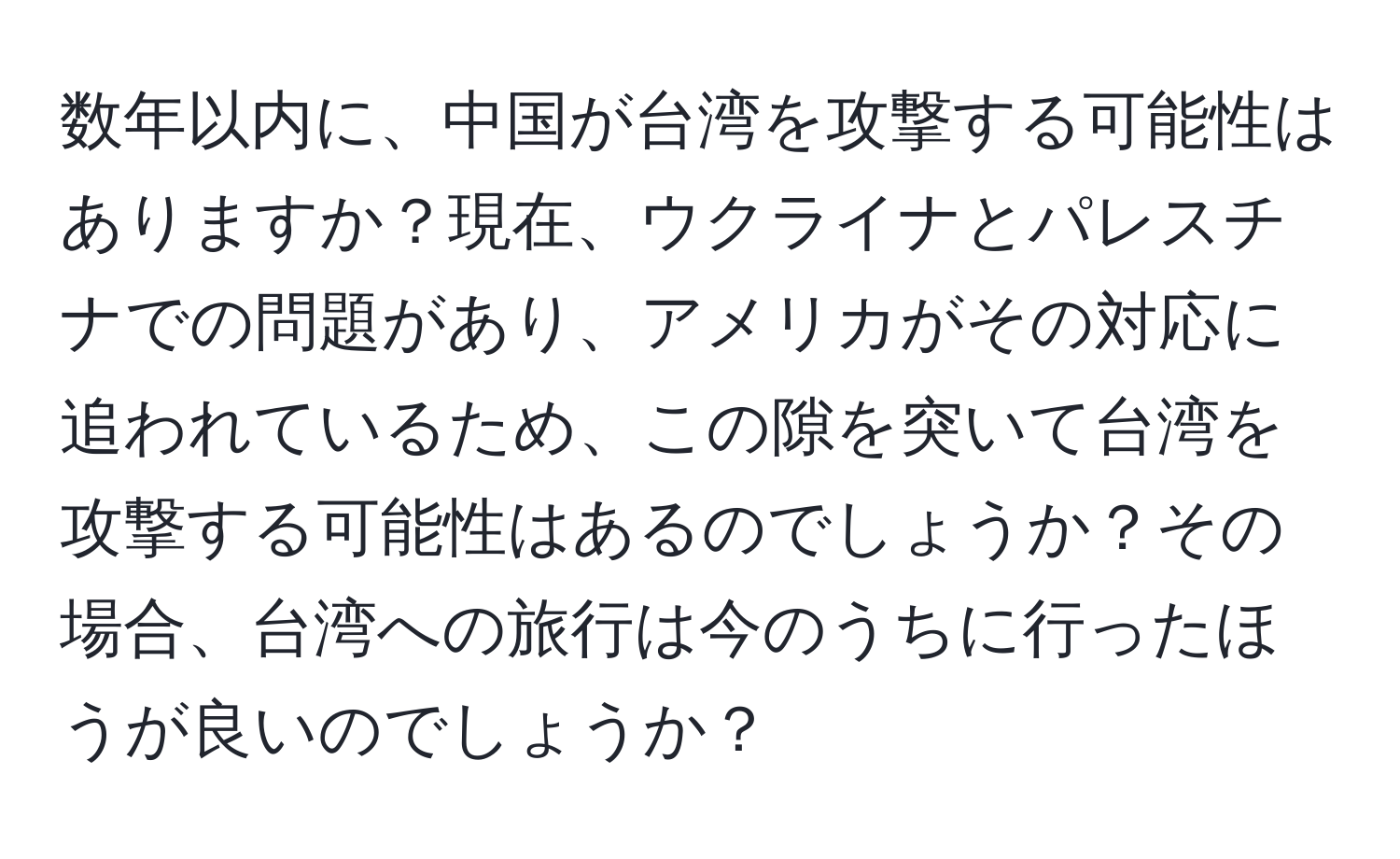 数年以内に、中国が台湾を攻撃する可能性はありますか？現在、ウクライナとパレスチナでの問題があり、アメリカがその対応に追われているため、この隙を突いて台湾を攻撃する可能性はあるのでしょうか？その場合、台湾への旅行は今のうちに行ったほうが良いのでしょうか？