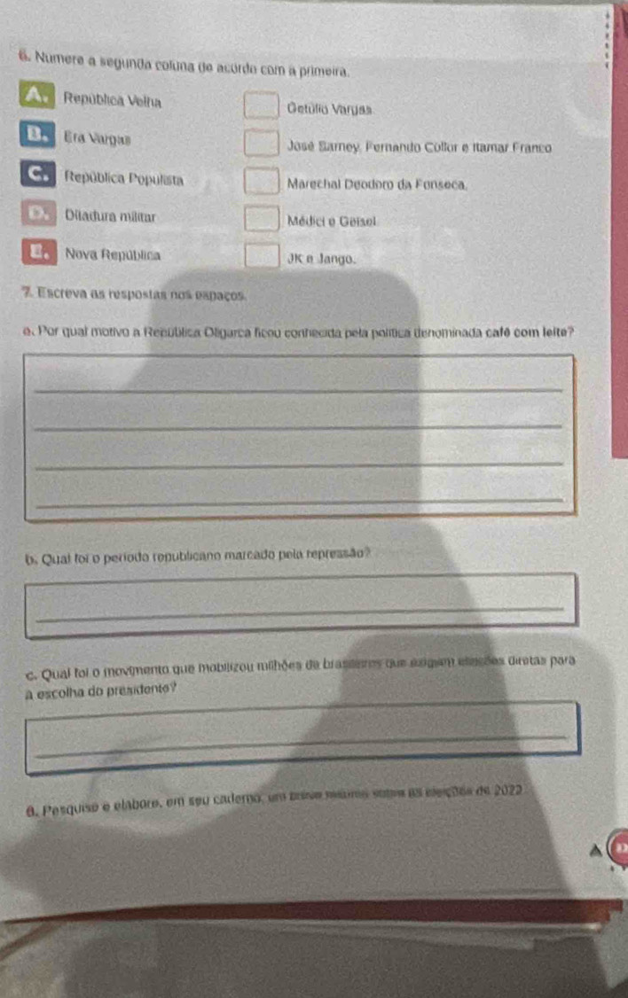 Numere a segunda coluna de acordo com a primeira.
República Velha Oetúlio Vargas
Era Vargas José Sarney, Fernando Collor e Itamar Franco
Co República Populista Marechal Deodoro da Fonseca.
== Diladura militar Médici e Geisol
Nova República JKe Jango.
7. Escreva as respostas nos espaços
e. Por qual motivo a Recública Oligarca ficou conhecida pela política denominada café com lelte?
_
_
_
_
b. Qual foi o período republicano marcado pela repressão?
_
_
c. Qual foi o movimento que mobilizou milhões de brasideres que exigem eleções diretas para
_
a escolha do presidente?
_
6. Pesquise e elabore, em seu cademo, um briso msumo soba as eleiçõos de 2022