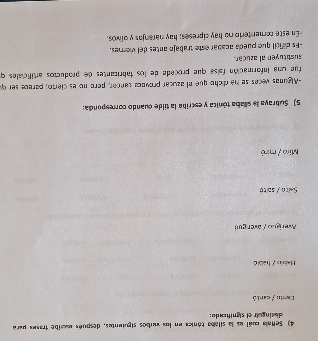 Señala cuál es la sílaba tónica en los verbos siguientes, después escribe frases para
distinguir el significado:
Canto / cantó
Hablo / habló
Averiguo / averiguó
Salto / saltó
Miro / miró
5) Subraya la sílaba tónica y escribe la tilde cuando corresponda:
-Algunas veces se ha dicho que el azucar provoca cancer, pero no es cierto; parece ser qu
fue una información falsa que procede de los fabricantes de productos artificiales q
sustituyen al azucar.
-Es dificil que pueda acabar este trabajo antes del viernes.
-En este cementerio no hay cipreses; hay naranjos y olivos.