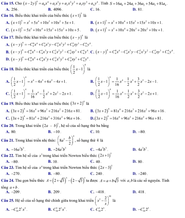 Cho (x-2y)^4=a_0x^4+a_1x^3y+a_2x^2y^2+a_3xy^3+a_4y^4 , Tinh S=16a_0+24a_1+36a_2+54a_3+81a_4.
A. 256 . B. 4096 . C. 16 D. 81.
Câu 16. Biểu thức khai triển của biểu thức (x+1)^5 là
A. (x+1)^5=x^5+5x^4+10x^3+10x^2+5x+1. B. (x+1)^5=x^5+10x^4+15x^3+15x^2+10x+1.
C. (x+1)^5=5x^5+10x^4+15x^3+15x^2+10x+5. D. (x+1)^5=x^5+10x^4+20x^3+20x^2+10x+1.
Câu 17. Biểu thức khai triển của biểu thức (x-y)^4 là
A. (x-y)^4=-C_4^(0x^4)+C_4^(1x^3)y-C_4^(2x^2)y^2+C_4^(3xy^3)-C_4^(4y^4).
B. (x-y)^4=C_4^(0x^4)-C_4^(1x^3)y+C_4^(2x^2)y^2-C_4^(3xy^3)+C_4^(4y^4). C. (x-y)^4=C_4^(0x^4)-C_4^(1x^3)y-C_4^(2x^2)y^2-C_4^(3xy^3)+C_4^(4y^4).
D. (x-y)^4=C_4^(0x^4)+C_4^(1x^3)y+C_4^(2x^2)y^2+C_4^(3xy^3)+C_4^(4y^4).
Câu 18. Biểu thức khai triển của biểu thức ( 1/2 x-1)^4 là
A. ( 1/2 x-1)^4=x^4-4x^3+6x^2-4x+1. B. ( 1/2 x-1)^4= 1/16 x^4- 1/2 x^3+ 3/2 x^2-2x-1.
C. ( 1/2 x-1)^4= 1/16 x^4- 1/2 x^3+2x^2-2x+1. D. ( 1/2 x-1)^4= 1/16 x^4- 1/2 x^3+ 3/2 x^2-2x+1.
Câu 19. Biểu thức khai triển của biểu thức (3x+2)^4 là
A. (3x+2)^4=16x^4+96x^3+216x^2+216x+81. B. (3x+2)^4=81x^4+216x^3+216x^2+96x+16.
C. (3x+2)^4=81x^4+216x^3+316x^2+96x+16. D. (3x+2)^4=16x^4+96x^3+216x^2+96x+81.
Câu 20. Trong khai triển (2a-b)^5 , hệ số của số hạng thứ ba bằng
A. 80. B. -10 . C. 10. D. −80
Câu 21. Trong khai triển nhị thức: (8a^3- b/2 )^4 , số hạng thứ 4 là
A. -16a^3b^3. B. -24a^3b^3 C. -4a^3b^3. D. 4a^3b^3.
Câu 22. Tìm hệ số của x^3 trong khai triển Newton biểu thức (2x+1)^5
A. -80. B. 10. C. 40 . D. 80 .
Câu 23. Tìm hệ số của x^4 trong khai triển Newton biểu thức (2x-3)^5
A. -270. B. -80. C. 240 . D. -240 .
Câu 24. Thu gọn biểu thức A=(2+sqrt(3))^5-(2-sqrt(3))^5 ta được A=a+bsqrt(3) với a,b là các số nguyên. Tính
tổng a+b.
A. -209 . B. 209 . C. -418 . D. 418 .
Câu 25. Hệ số của số hạng thứ chính giữa trong khai triển (x^2- 2/x )^20 là
A. -C_(10)^52^5x^5. B. C_(10)^52^5x^5. C. C_(10)^52^5. D. -C_(10)^52^5.