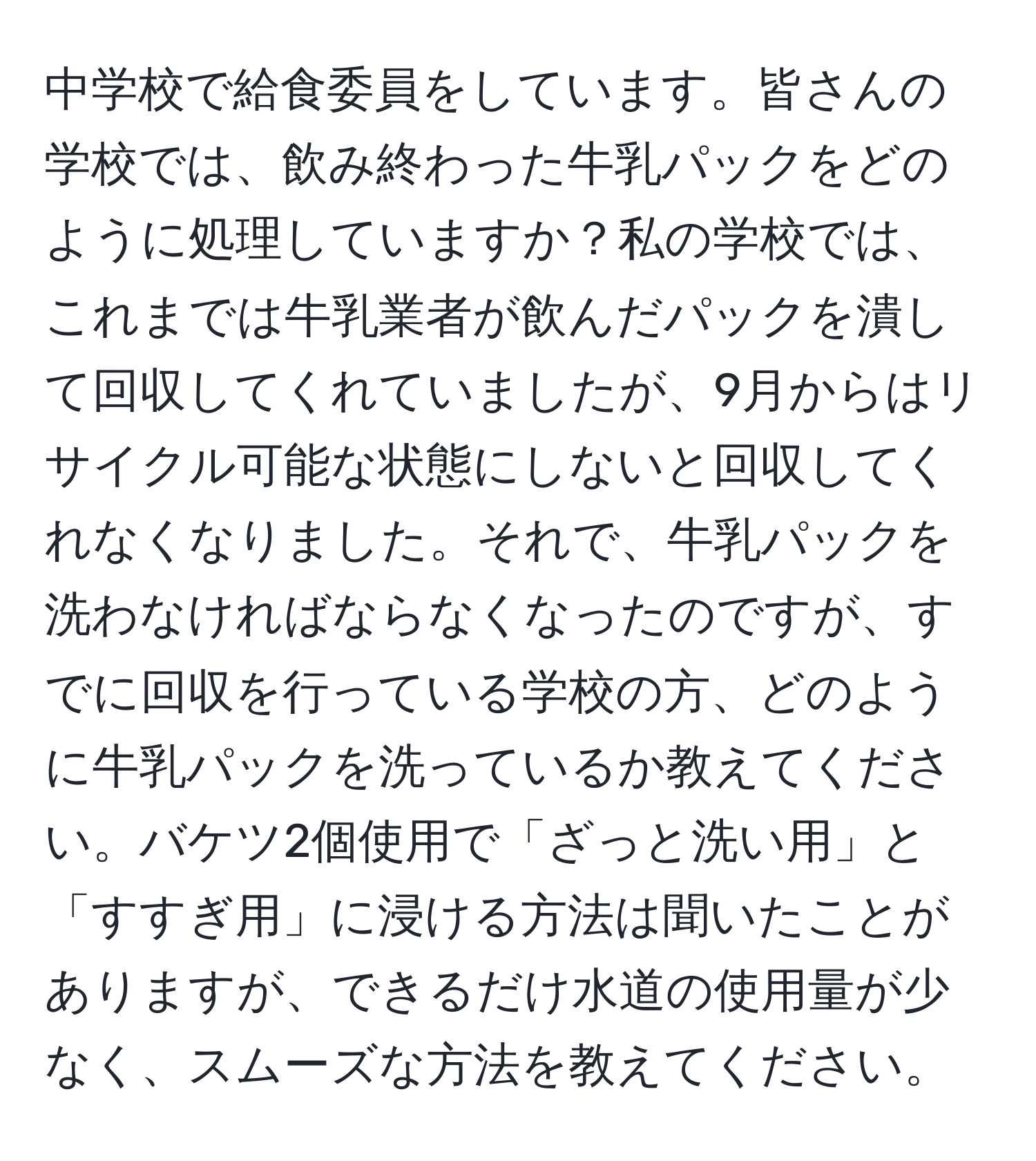 中学校で給食委員をしています。皆さんの学校では、飲み終わった牛乳パックをどのように処理していますか？私の学校では、これまでは牛乳業者が飲んだパックを潰して回収してくれていましたが、9月からはリサイクル可能な状態にしないと回収してくれなくなりました。それで、牛乳パックを洗わなければならなくなったのですが、すでに回収を行っている学校の方、どのように牛乳パックを洗っているか教えてください。バケツ2個使用で「ざっと洗い用」と「すすぎ用」に浸ける方法は聞いたことがありますが、できるだけ水道の使用量が少なく、スムーズな方法を教えてください。