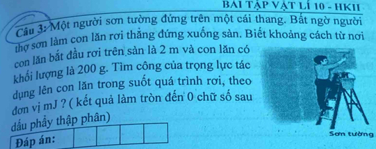 BáI Tập Vật lí 10 - HKII 
Câu 3: Một người sơn tường đứng trên một cái thang. Bất ngờ người 
thợ sơn làm con lăn rơi thằng đứng xuống sản. Biết khoảng cách từ nơi 
con lăn bắt đầu rơi trên sàn là 2 m và con lăn có 
khối lượng là 200 g. Tìm cộng của trọng lực tác 
dụng lên con lăn trong suốt quá trình rơi, theo 
đơn vị mJ ? ( kết quả làm tròn đến 0 chữ số sau 
dấu phầy thập phân) 
Đáp án: 
Sơn tường