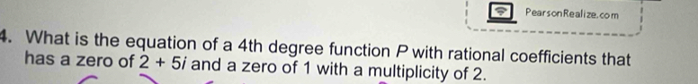 PearsonRealize. com 
4. What is the equation of a 4th degree function Pwith rational coefficients that 
has a zero of 2+5i and a zero of 1 with a multiplicity of 2.