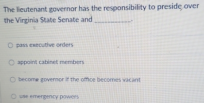 The lieutenant governor has the responsibility to preside over
the Virginia State Senate and _.
pass executive orders
appoint cabinet members
become governor if the office becomes vacant
use emergency powers