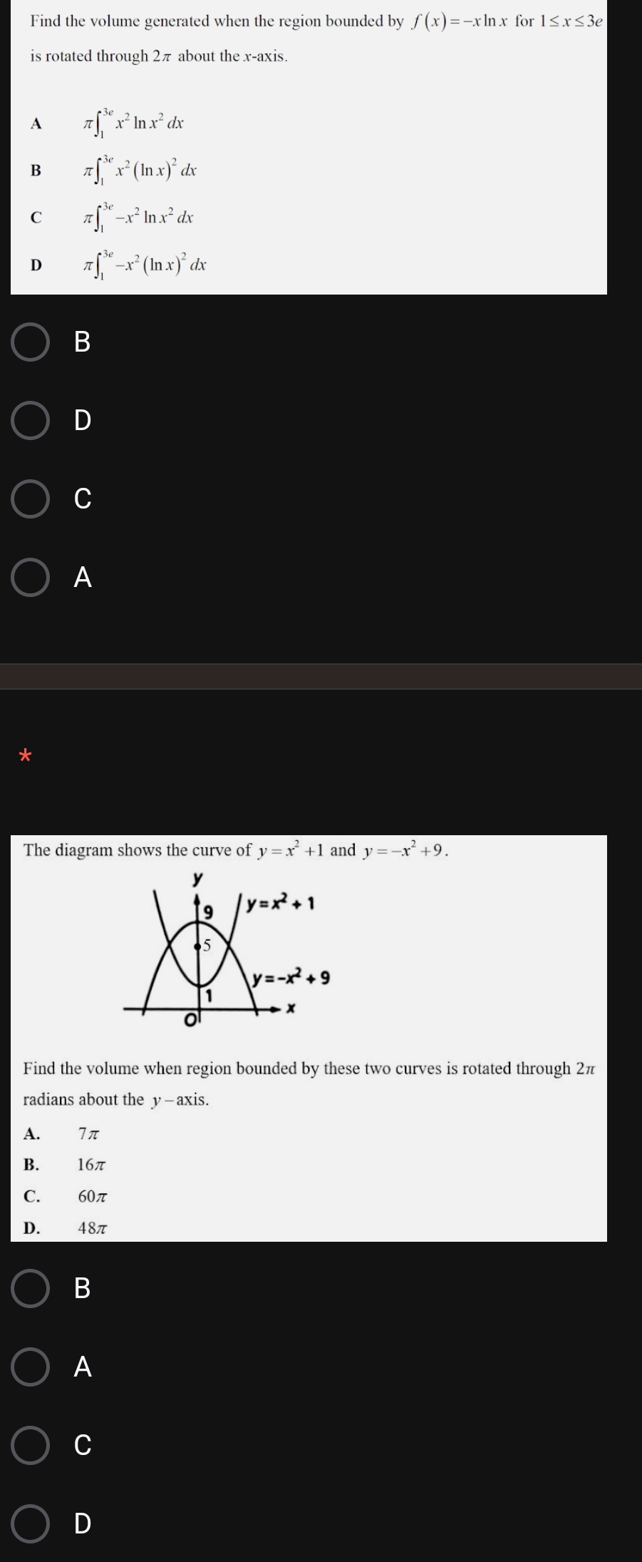 Find the volume generated when the region bounded by f(x)=-xln x for1≤ x≤ 3e
is rotated through 2π about the x-axis.
A π ∈t _1^((3e)x^2)ln x^2dx
B π ∈t _1^((3e)x^2)(ln x)^2dx
C π ∈t _1^((3e)-x^2)ln x^2dx
D π ∈t _1^((3e)-x^2)(ln x)^2dx
B
D
C
A
The diagram shows the curve of y=x^2+1 and y=-x^2+9.
Find the volume when region bounded by these two curves is rotated through 2π
radians about the y—axis.
A. 7π
B. 16π
C. 60π
D. 48π
B
A
C
D