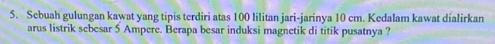 Sebuah gulungan kawat yang tipis terdiri atas 100 lilitan jari-jarinya 10 cm. Kedalam kawat dialirkan 
arus listrik sebesar 5 Ampere. Berapa besar induksi magnetik di titik pusatnya ?