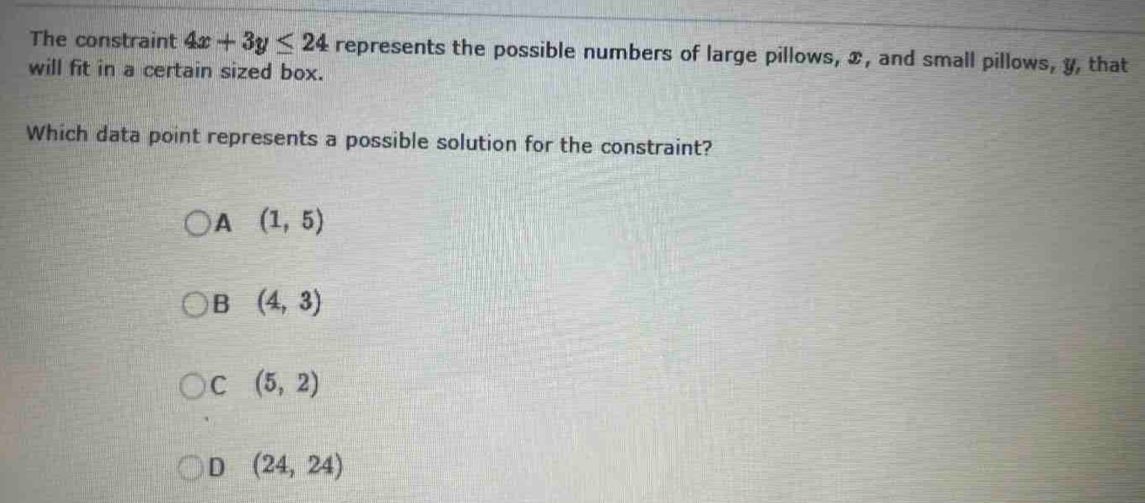 The constraint 4x+3y≤ 24 represents the possible numbers of large pillows, æ, and small pillows, y, that
will fit in a certain sized box.
Which data point represents a possible solution for the constraint?
A (1,5)
B (4,3)
C (5,2)
D (24,24)