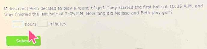 Melissa and Beth decided to play a round of golf. They started the first hole at 10:35 A.M. and 
they finished the last hole at 2:05 P.M. How long did Melissa and Beth play golf?
□ hours □ minutes
Subm