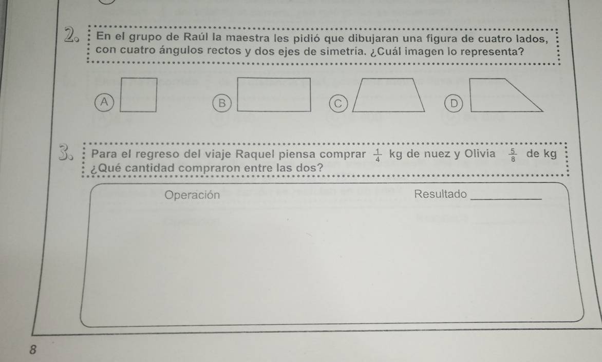 En el grupo de Raúl la maestra les pidió que dibujaran una figura de cuatro lados,
con cuatro ángulos rectos y dos ejes de simetría. ¿Cuál imagen lo representa?
A □
B □ C D
Para el regreso del viaje Raquel piensa comprar  1/4 kg de nuez y Olivia  5/8  de kg
¿Qué cantidad compraron entre las dos?
Operación Resultado_
8