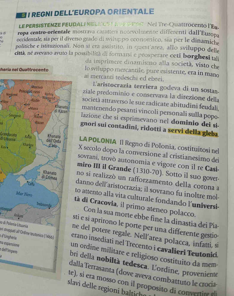 EI REGNI DELLEUROPA ORIENTALE
LE PERSISTENZE FEUDALI NELLEST EUROPSS Nel Tre-Quattrocento l’Eu-
a di ropa centro-orientale mostrava caratterí notevolmente differenti dall'Europa
0
he occidentale, sia per il diverso grado di sviluppo economico, sia per le dinamiche
politiche e istituzionali. Non si era assistito, in quest’area, allo sviluppo delle
città, né avevano avuto la possibilità di formarsi e prosperare ceti borghesi tali
da imprimere dinamismo alla società, visto che
heria nel Quattrocento
lo sviluppo mercantile, pure esistente, era in mano
ai mercanti tedeschi ed ebrei.
Laristocrazia terriera godeva di un sostan.
ziale predominio e conservava la direzione della
Noysocietà attraverso le sue radicate abitudini feudali,
#Pskov mantenendo pesanti vincoli personali sulla popo-
S
lazione che si esprimevano nel dominio dei si-
gnori sui contadini, ridotti a servi della gleba.
GranducatoLA POLONIA Il Regno di Polonia, costituitosi nel
di LituaniaX secolo dopo la conversione al cristianesimo dei
Kievesovrani, trovò autonomia e vigore con il re Casi-
miro III il Grande (1310-70). Sotto il suo gover-
no si realizzó un rafforzamento della corona a
danno dell’aristocrazia; il sovrano fu inoltre mol-
to attento alla vita culturale fondando l’universi-
tà di Cracovia, il primo ateneo polacco.
Con la sua morte ebbe fine la dinastia dei Pia-
ntinopolisti e si aprirono le porte per una differente gestio-
no di Polonia-Lituania
ne del potere regale. Nell’area polacca, infatti, si
pri strappati all'Ordine teutonico (1466)erano insediati nel Trecento i cavalieri Teutonici,
dell'ímpero
d'Ungherian ordine militare e religioso costituito da mem-
a
ma espansionebri della nobiltà tedesca. L'ordine, proveniente
alla Terrasanta (dove aveva combattuto le crocia
te), si era mosso con il proposito di convertire al
slavi delle regioni baltich