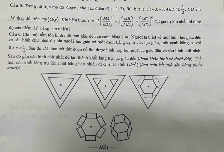 Trong hệ trục tọa độ Oxyz , cho các điểm A(1;-1;2), B(-1;1;1), C(-3;-3;4), D(1; 1/2 ;1). Điểm 
M thay đồi trên mp(Oxy). Khi biều thức T=-3( MA/MD )^2-2( MB/MD )^2+( MC/MD )^2 đạt giá trị lớn nhất thì tung 
độ của điểm Mỹbằng bao nhiêu? 
Câu 6. Cho một tấm tôn hình một tam giác đều có cạnh bằng 1 m. Người ta thiết kế một hình lục giác đều 
và sáu hình chữ nhật ở phía ngoài lục giác có một cạnh bằng cạnh của lục giác, một cạnh bằng x với
0 . Sau đó cắt theo nét đứt đoạn đề thu được hình hợp bởi một lục giác đều và sáu hình chữ nhật. 
Sau đó gấp các hình chữ nhật đề tạo thành khối lăng trụ lục giác đều (tham khảo hình vẽ dưới đây). Thể 
tích của khối lăng trụ lớn nhất bằng bao nhiêu đề-xi-mét khối (dm^3) (làm tròn kết quả đến hàng phần 
mười)? 
: 
hét _