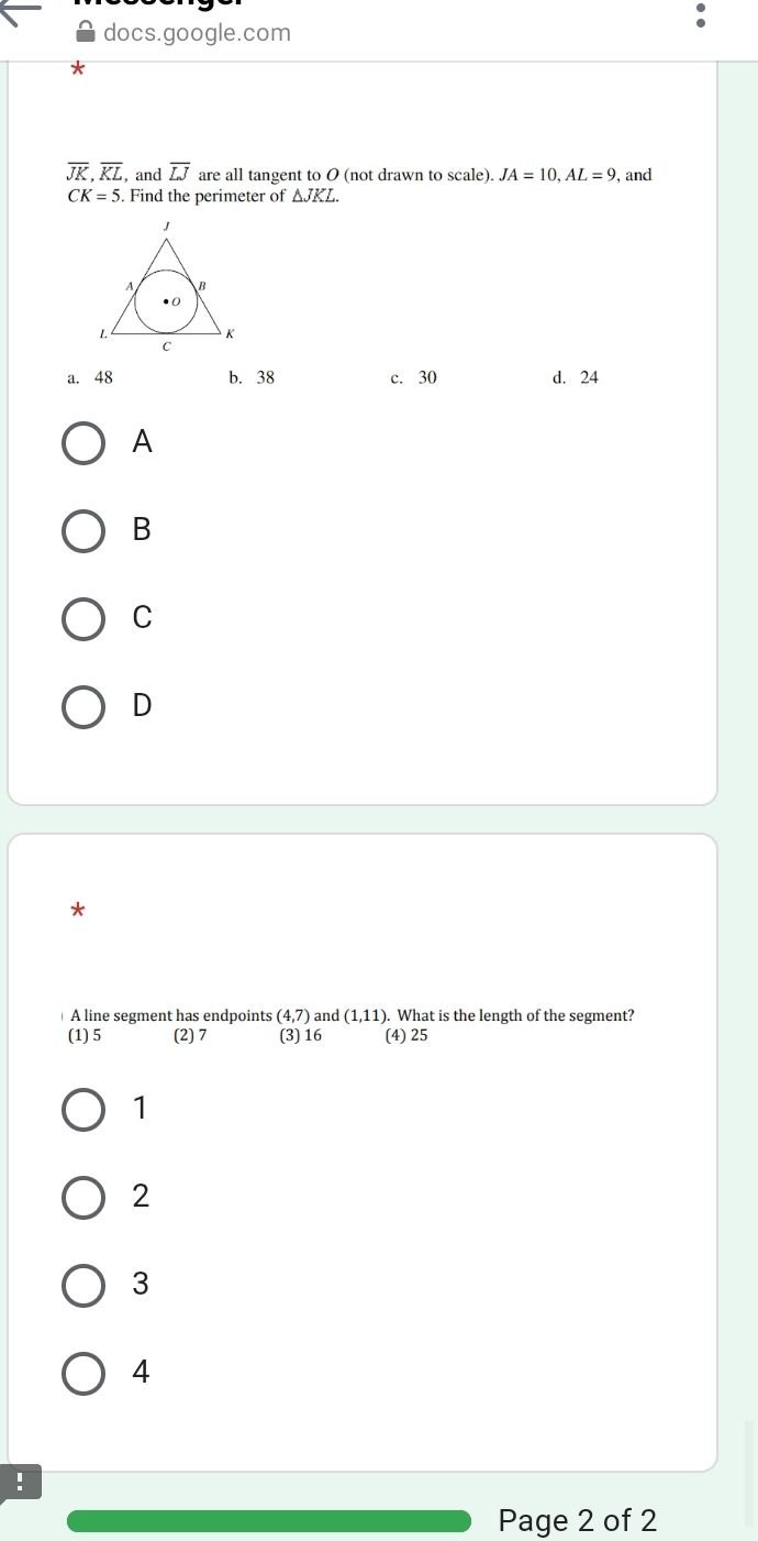 docs.google.com
overline JK, overline KL , and overline LJ are all tangent to O (not drawn to scale). JA=10, AL=9 , and
CK=5. Find the perimeter of △ JKL.
a. 48 b. 38 c. 30 d. 24
A
B
C
D
*
A line segment has endpoints (4,7) and (1,11). What is the length of the segment?
(1) 5 (2) 7 (3) 16 (4) 25
1
2
3
4
!
Page 2 of 2