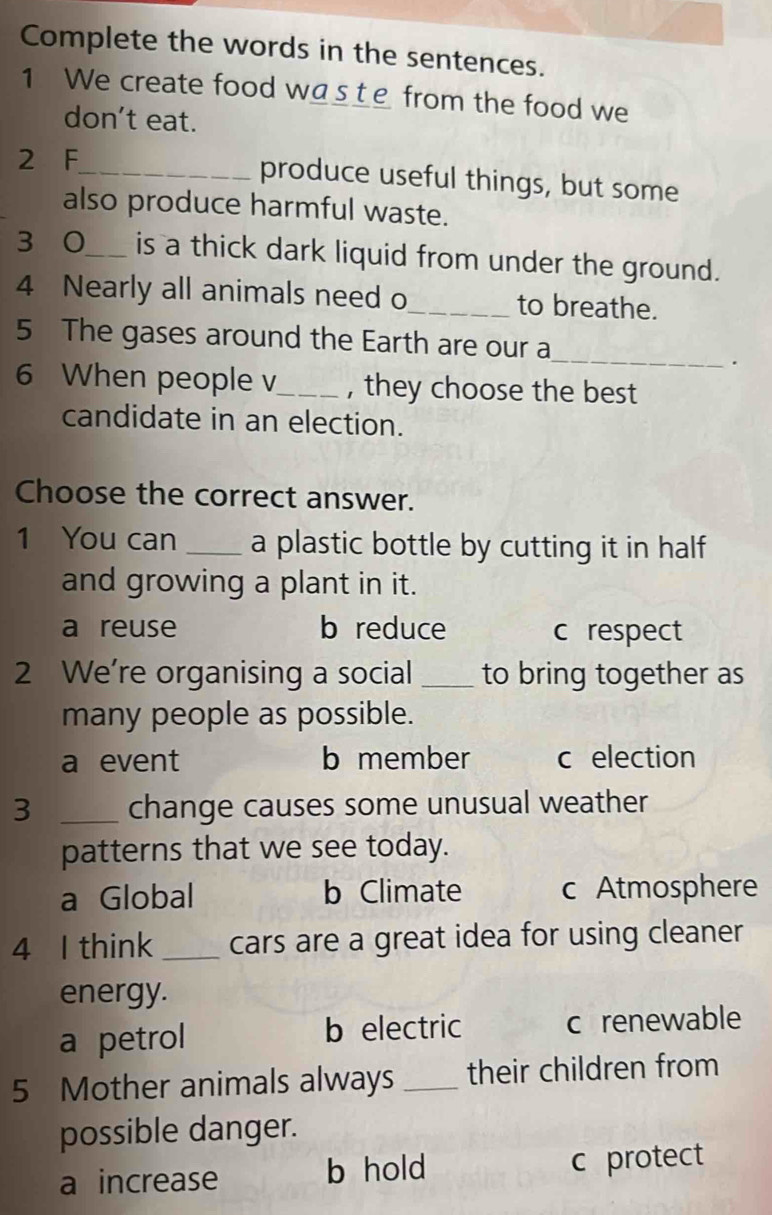 Complete the words in the sentences.
1 We create food wa__e from the food we
don’t eat.
2 F_ produce useful things, but some
also produce harmful waste.
3 0_ is a thick dark liquid from under the ground.
4 Nearly all animals need o_ to breathe.
5 The gases around the Earth are our a_
.
6 When people v_ , they choose the best
candidate in an election.
Choose the correct answer.
1 You can _a plastic bottle by cutting it in half
and growing a plant in it.
a reuse b reduce c respect
2 We’re organising a social _to bring together as
many people as possible.
a event b member c election
3 _change causes some unusual weather
patterns that we see today.
a Global b Climate c Atmosphere
4 I think_ cars are a great idea for using cleaner
energy.
a petrol b electric c renewable
5 Mother animals always _their children from
possible danger.
a increase b hold c protect