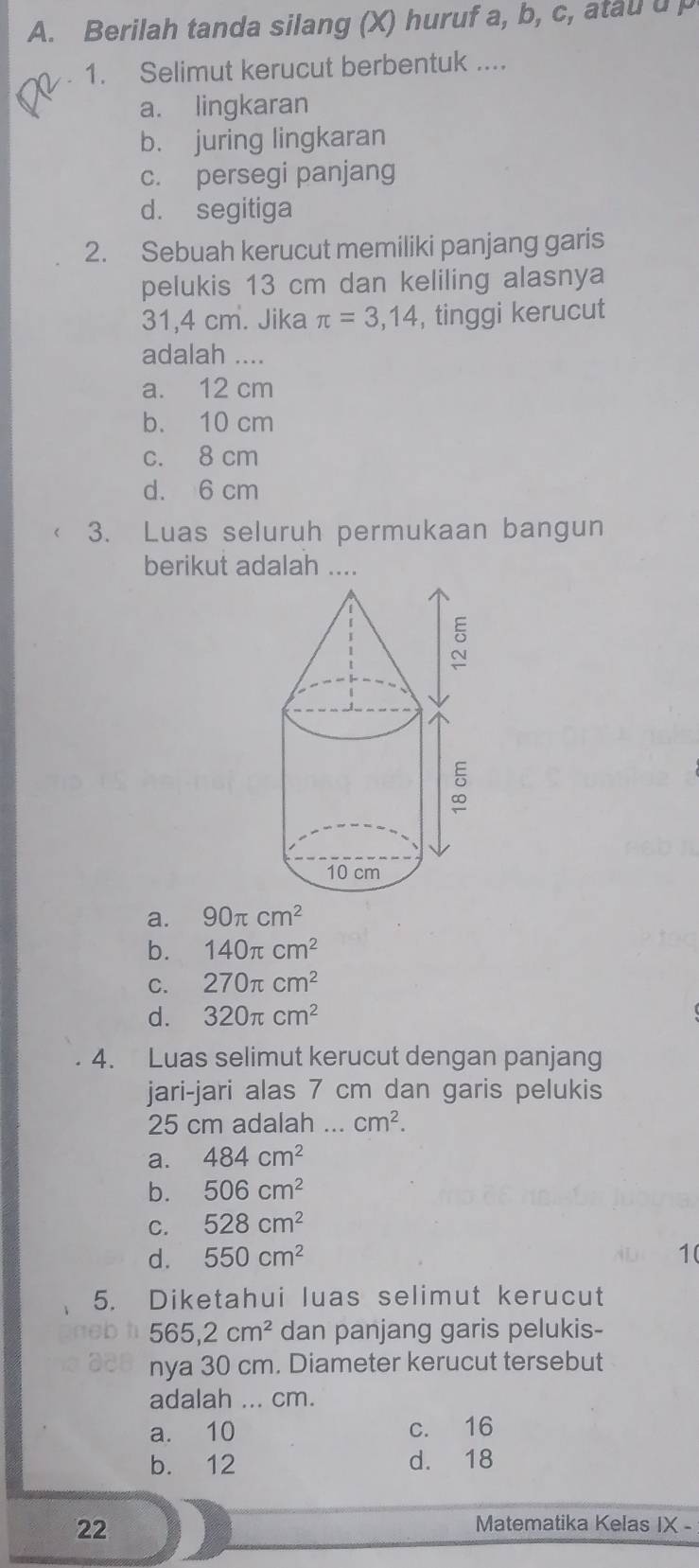 Berilah tanda silang (X) huruf a, b, c, atau u 
1. Selimut kerucut berbentuk ....
a. lingkaran
b. juring lingkaran
c. persegi panjang
d. segitiga
2. Sebuah kerucut memiliki panjang garis
pelukis 13 cm dan keliling alasnya
31,4 cm. Jika π =3,14 , tinggi kerucut
adalah ....
a. 12 cm
b. 10 cm
c. 8 cm
d. 6 cm
3. Luas seluruh permukaan bangun
berikut adalah ....
a. 90π cm^2
b. 140π cm^2
C. 270π cm^2
d. 320π cm^2
4. Luas selimut kerucut dengan panjang
jari-jari alas 7 cm dan garis pelukis
25 cm adalah ... cm^2.
a. 484cm^2
b. 506cm^2
C. 528cm^2
d. 550cm^2
5. Diketahui luas selimut kerucut
565,2cm^2 dan panjang garis pelukis-
nya 30 cm. Diameter kerucut tersebut
adalah ... cm.
a. 10 c. 16
b. 12 d. 18
22
Matematika Kelas IX -