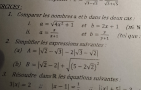 sqrt(3)-sqrt(5)
ECICE3 : 
1. Comparer les nombresα et b dans les deux cas : 
1. a=sqrt(4x^2+1) et b=2x+1 / V∈ N
ii. a= x/x+1  et b= y/y+1  (tel que : 
2. Simplifier les expressions suivantes: 
(a) A=|sqrt(2)-sqrt(3)|-2|sqrt(3)-sqrt(2)|
(b) B=|sqrt(2)-2|+sqrt((5-2sqrt 2))^2
3. Résoudre dans R les équations suivantes :
3|x|=2; |x-1|=frac 1 : ||x|+5|=2