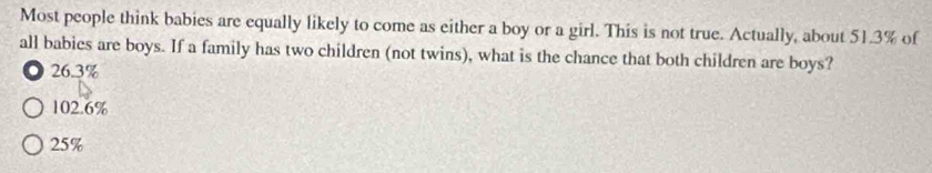 Most people think babies are equally likely to come as either a boy or a girl. This is not true. Actually, about 51.3% of
all babies are boys. If a family has two children (not twins), what is the chance that both children are boys?
. 26.3%
102.6%
25%