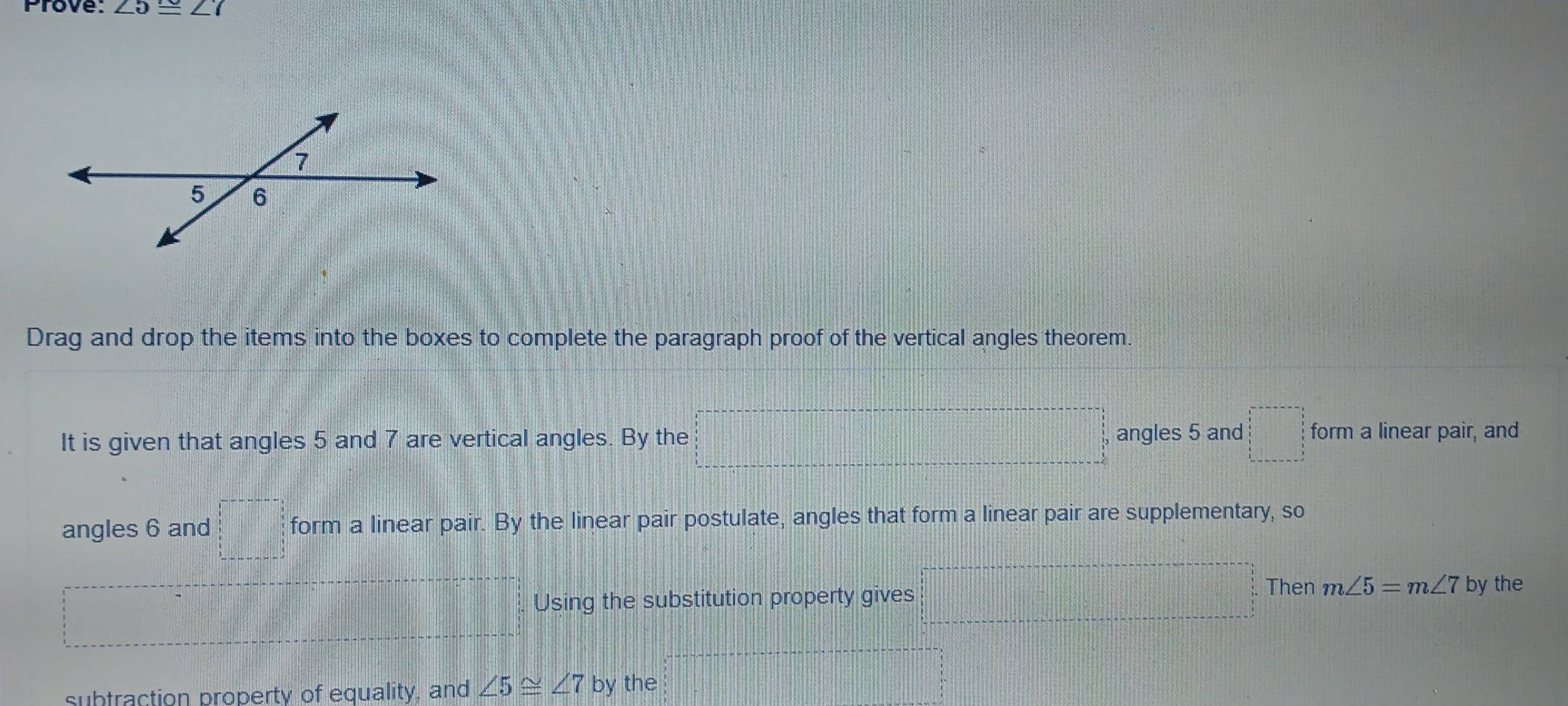 Prove: ∠ 5≌ ∠ 7
7
5 6
Drag and drop the items into the boxes to complete the paragraph proof of the vertical angles theorem. 
It is given that angles 5 and 7 are vertical angles. By the f(x) =□° angles 5 and □ form a linear pair, and 
angles 6 and □ form a linear pair. By the linear pair postulate, angles that form a linear pair are supplementary, so 
Then 
Using the substitution property gives m∠ 5=m∠ 7 by the 
subtraction property of equality, and ∠ 5≌ ∠ 7 by the