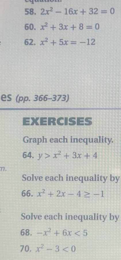 2x^2-16x+32=0
60. x^2+3x+8=0
62. x^2+5x=-12
es (pp. 366-373) 
EXERCISES 
Graph each inequality. 
64. y>x^2+3x+4
η. 
Solve each inequality by 
66. x^2+2x-4≥ -1
Solve each inequality by 
68. -x^2+6x<5</tex> 
70. x^2-3<0</tex>