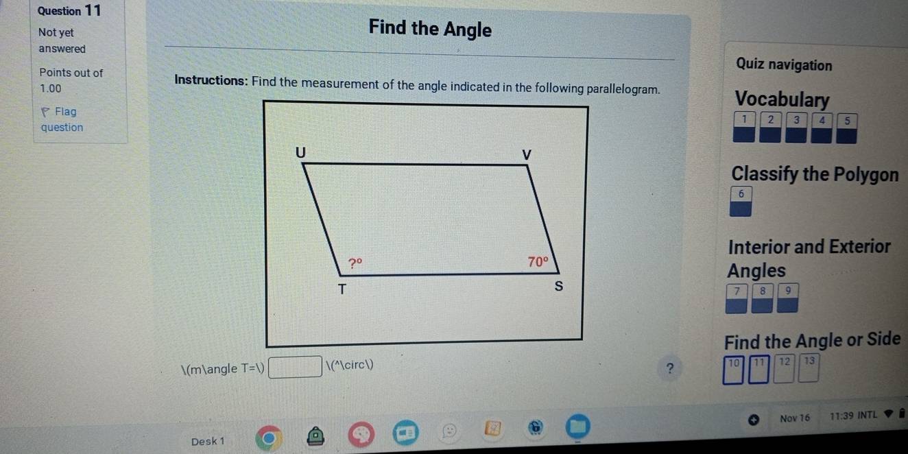 Find the Angle
Not yet
answered
Quiz navigation
Points out of Instructions: Find the measurement of the angle indicated in the following parallelogram. Vocabulary
1.00
Flag
1 2 3 4 5
question
Classify the Polygon
6
Interior and Exterior
Angles
7 8 9
Find the Angle or Side
(m∠ T=1) (°)
?
11 12 13
Nov 16 11:39 INTL i
Desk 1