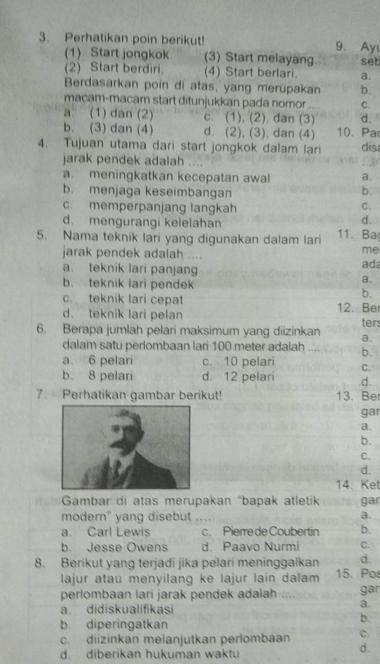 Perhatikan poin berikut! 9. Ay
(1) Start jongkok (3) Start melayang. seb
(2) Start berdiri. (4) Start berlari. a.
Berdasarkan poin di atas, yang merupakan b.
macam-macam start ditunjukkan pada nomor
C.
a (1) dan (2) c. (1), (2). dan (3) d.
b. (3) dan (4) d. (2), (3), dan (4) 10. Pa
4、 Tujuan utama dari start jongkok dalam lari disa
jarak pendek adalah …
a. meningkatkan kecepatan awal a.
b. menjaga keseimbangan
b.
c. memperpanjang langkah
C.
d. mengurangi kelelahan
d.
5. Nama teknik lari yang digunakan dalam lari 11. Ba
jarak pendek adalah ....
me
a. teknik lari panjang
ada
b. teknik lari pende
a.
c. teknik lari cepat
b.
12. Be
d. teknik lari pelan ters
6. Berapa jumlah pelari maksimum yang diizinkan a.
dalam satu perlombaan lari 100 meter adalah .... b.
a 6 pelari c. 10 pelari
C.
b. 8 pelari d. 12 pelari
d.
7. Perhatikan gambar berikut! 13. Ber
gar
a.
b.
C.
d.
14. Ket
Gambar di atas merupakan "bapak atletik gar
modern" yang disebut _…
a.
a. Carl Lewis c. Pierre de Coubertin b.
b. Jesse Owens d. Paavo Nurmi C.
8. Berikut yang terjadi jika pelari meninggalkan d.
lajur atau menyilang ke lajur lain dalam 15. Pos
perlombaan lari jarak pendek adalah     gan
a. didiskualifikasi
a.
b. diperingatkan
b.
c. diizinkan melanjutkan perlombaan
C.
d. diberikan hukuman waktu
d.