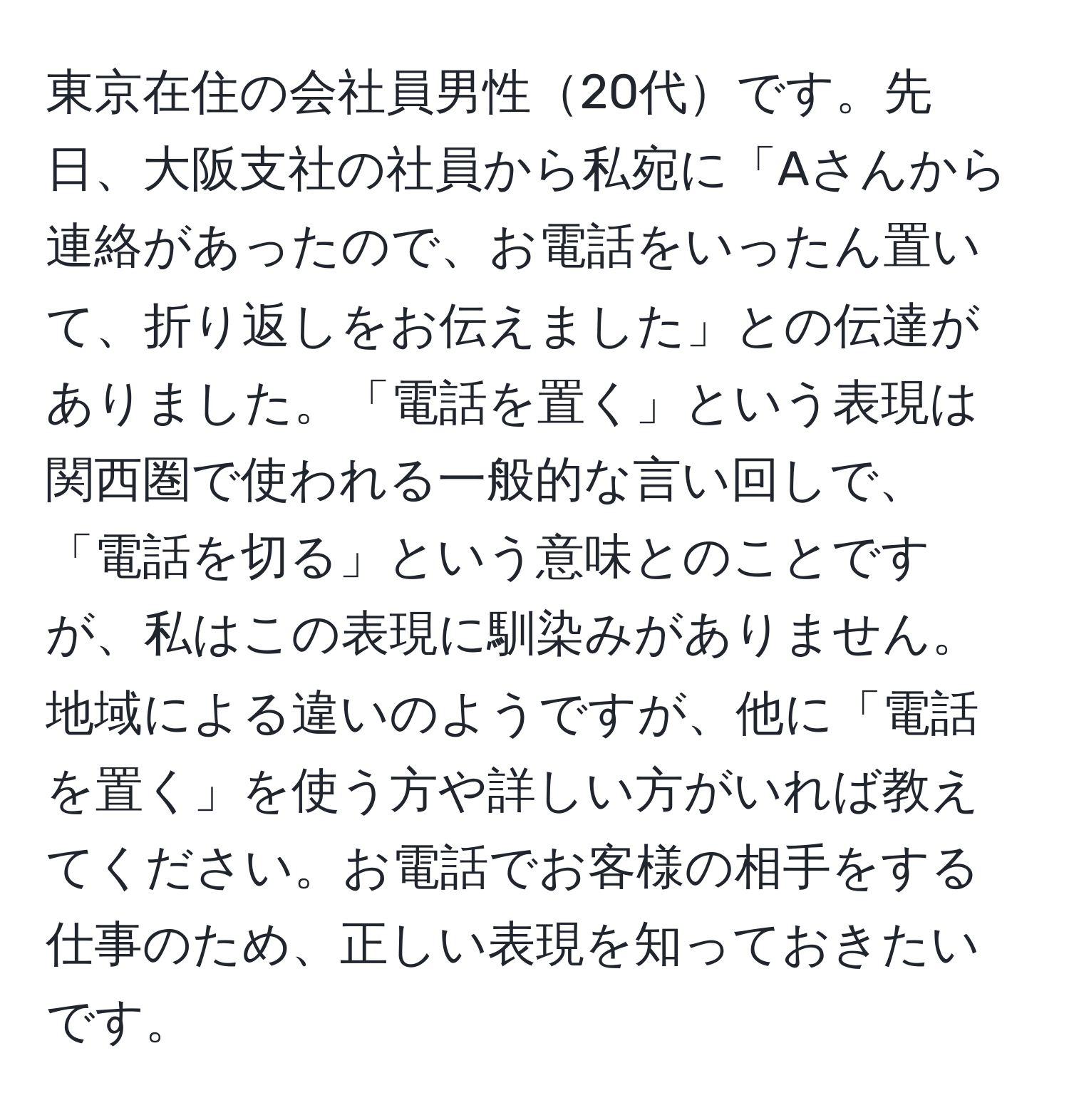 東京在住の会社員男性20代です。先日、大阪支社の社員から私宛に「Aさんから連絡があったので、お電話をいったん置いて、折り返しをお伝えました」との伝達がありました。「電話を置く」という表現は関西圏で使われる一般的な言い回しで、「電話を切る」という意味とのことですが、私はこの表現に馴染みがありません。地域による違いのようですが、他に「電話を置く」を使う方や詳しい方がいれば教えてください。お電話でお客様の相手をする仕事のため、正しい表現を知っておきたいです。