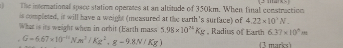 ) The international space station operates at an altitude of 350km. When final construction 
is completed, it will have a weight (measured at the earth’s surface) of 4.22* 10^5N. 
What is its weight when in orbit (Earth mass 5.98* 10^(24)Kg , Radius of Earth 6.37* 10^6m
G=6.67* 10^(-11)Nm^2/Kg^2, g=9.8N/Kg)
(3 marks)