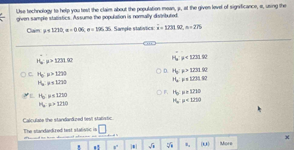 Use technology to help you test the claim about the population mean, μ, at the given level of significance, α, using the
given sample statistics. Assume the population is normally distributed.
Claim: mu ≤ 1210; alpha =0.06; sigma =195.35 Sample statistics: overline x=1231.92, n=275
H_a:mu >1231.92
H_a:mu <1231.92
C. H_0:mu >1210
D. H_0:mu >1231.92
H_a:mu ≤ 1210
H_a:mu ≤ 1231.92
E. H_0:mu ≤ 1210
F, H_0:mu ≥ 1210
H_a:mu >1210
H_a:mu <1210</tex> 
Calculate the standardized test statistic.
The standardized test statistic is
 □ /□   □  □ /□   □^x |□ | sqrt(□ ) sqrt[3](□ ).. (1,5) More