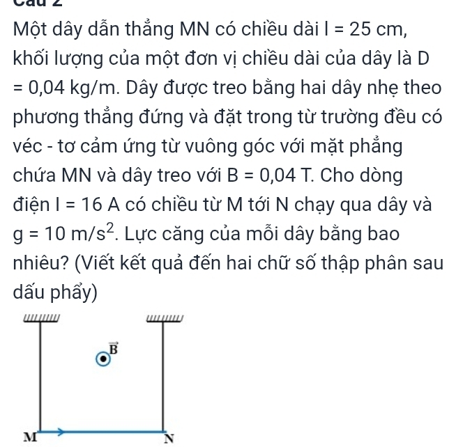 Một dây dẫn thẳng MN có chiều dài I=25cm,
khối lượng của một đơn vị chiều dài của dây là D
=0,04kg/m h. Dây được treo bằng hai dây nhẹ theo
phương thẳng đứng và đặt trong từ trường đều có
véc - tơ cảm ứng từ vuông góc với mặt phẳng
chứa MN và dây treo với B=0,04T. : Cho dòng
điện I=16A có chiều từ M tới N chạy qua dây và
g=10m/s^2. Lực căng của mỗi dây bằng bao
nhiêu? (Viết kết quả đến hai chữ số thập phân sau
dấu phẩy)
M
N