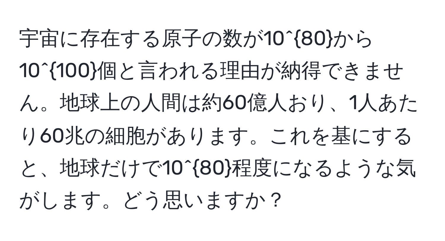 宇宙に存在する原子の数が10^(80)から10^(100)個と言われる理由が納得できません。地球上の人間は約60億人おり、1人あたり60兆の細胞があります。これを基にすると、地球だけで10^(80)程度になるような気がします。どう思いますか？