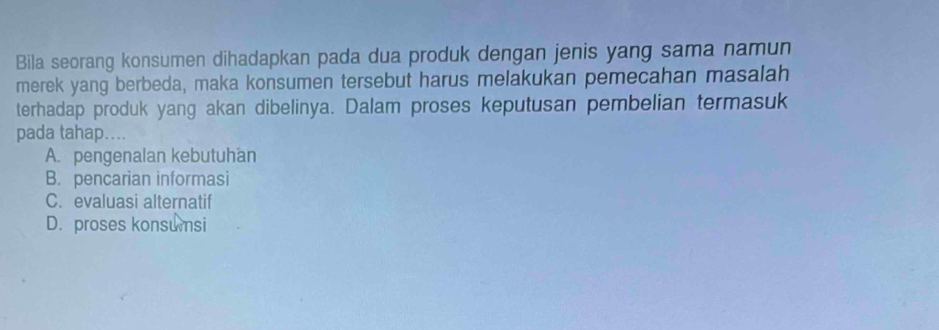 Bila seorang konsumen dihadapkan pada dua produk dengan jenis yang sama namun
merek yang berbeda, maka konsumen tersebut harus melakukan pemecahan masalah
terhadap produk yang akan dibelinya. Dalam proses keputusan pembelian termasuk
pada tahap....
A. pengenalan kebutuhan
B. pencarian informasi
C. evaluasi alternatif
D. proses konsumsi