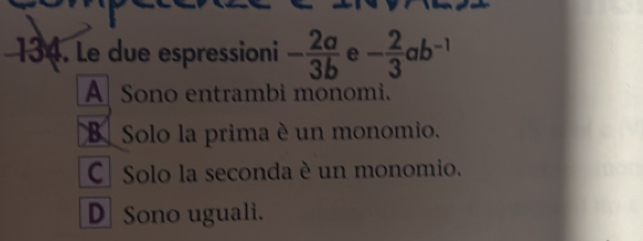 Le due espressioni - 2a/3b  e - 2/3 ab^(-1)
A Sono entrambi monomi.
B Solo la prima è un monomio.
C| Solo la seconda è un monomio.
DSono uguali.