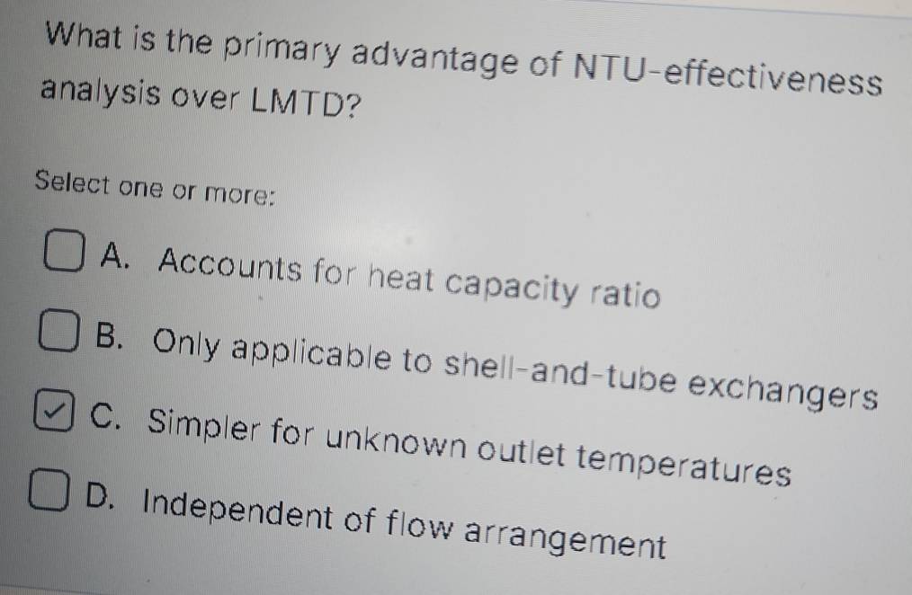 What is the primary advantage of NTU-effectiveness
analysis over LMTD?
Select one or more:
A. Accounts for heat capacity ratio
B. Only applicable to shell-and-tube exchangers
C. Simpler for unknown outlet temperatures
D. Independent of flow arrangement