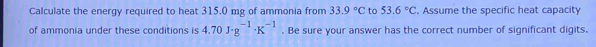 Calculate the energy required to heat 315.0 mg of ammonia from 33.9°C to 53.6°C. Assume the specific heat capacity 
of ammonia under these conditions is 4.70J· g^(-1)· K^(-1). Be sure your answer has the correct number of significant digits.