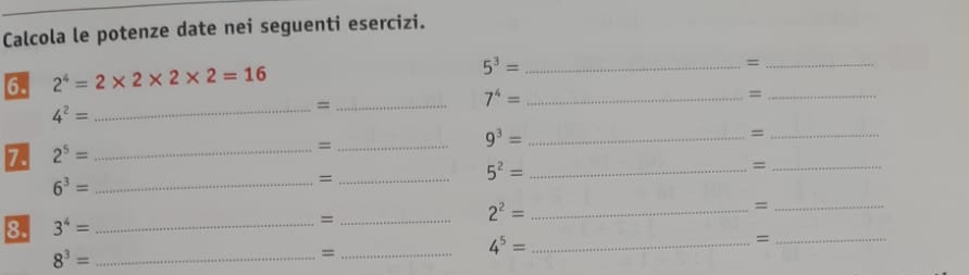 Calcola le potenze date nei seguenti esercizi. 
6. 2^4=2* 2* 2* 2=16
_ 5^3=
_=
7^4= _ 
_=
4^2= _ 
_= 
7 2^5= _ 
_=
9^3= _ 
_= 
_=
6^3= _ 
_= 
_ 5^2=
_= 
8. 3^4= _ 
_= 
_ 2^2=
_ 4^5=
_=
8^3= _ 
_=