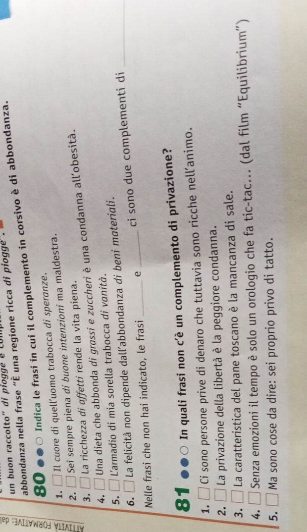 un buon raccolto” di piogge é cun 
abbondanza nella frase “È una regione ricca di pioggé .
80 Indica le frasi in cui il complemento in corsivo è di abbondanza. 
1. □ Il cuore di quell’uomo trabocca di speranze. 
2. Sei sempre piena di buone intenzioni ma maldestra. 
3. La ricchezza di affetti rende la vita piena. 
4. Una dieta che abbonda di grassi e zuccheri è una condanna all’obesità. 
5. Larmadio di mia sorella trabocca di vanità. 
6. I La felicità non dipende dall´abbondanza di beni materiali. 
Nelle frasi che non hai indicato, le frasi _e _ci sono due complementi di_
81 In quali frasi non c’è un complemento di privazione? 
1. Ci sono persone prive di denaro che tuttavia sono ricche nell’animo. 
2. La privazione della libertà è la peggiore condanna. 
3. La caratteristica del pane toscano è la mancanza di sale. 
4. Senza emozioni il tempo è solo un orologio che fa tic-tac... (dal film “Equilibrium”) 
5. Ma sono cose da dire: sei proprio privo di tatto.
