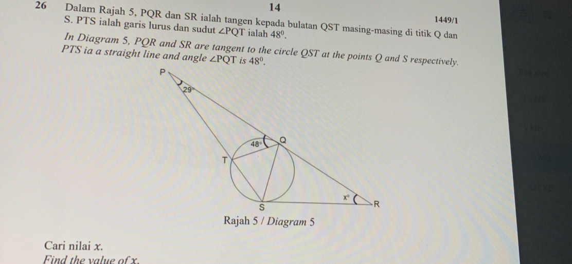 14 1449/1
26 Dalam Rajah 5, PQR dan SR ialah tangen kepada bulatan QST masing-masing di titik Q dan
S. PTS ialah garis lurus dan sudut ∠ PQT ialah 48^0.
In Diagram 5, PQR and SR are tangent to the circle QST at the points Q and S respectively.
PTS ia a straight line and angle ∠ PQT is 48°.
Rajah 5 / Diagram 5
Cari nilai x.
Find the value of x.