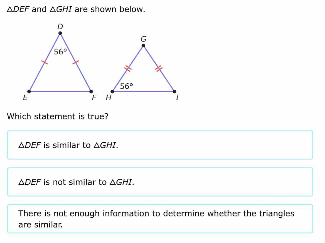 △ DEF and △ GHI are shown below.
Which statement is true?
△ DEF is similar to △ GHI.
△ DEF is not similar to △ GHI.
There is not enough information to determine whether the triangles
are similar.