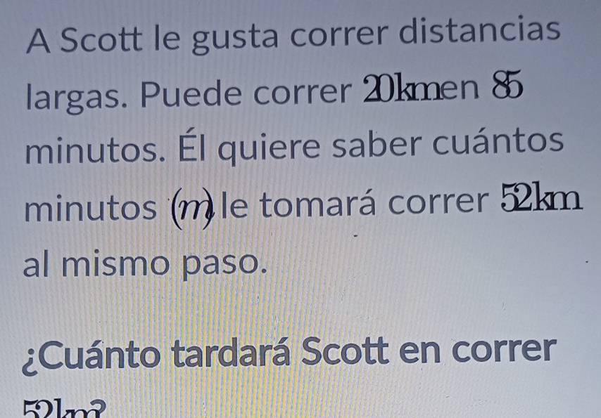 A Scott le gusta correr distancias 
largas. Puede correr 20kmen 8
minutos. Él quiere saber cuántos 
minutos (n) le tomará correr 52km
al mismo paso. 
¿Cuánto tardará Scott en correr