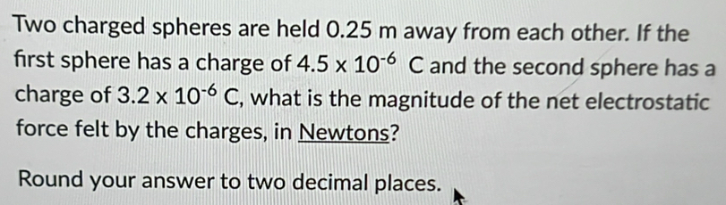 Two charged spheres are held 0.25 m away from each other. If the 
first sphere has a charge of 4.5* 10^(-6)C and the second sphere has a 
charge of 3.2* 10^(-6)C , what is the magnitude of the net electrostatic 
force felt by the charges, in Newtons? 
Round your answer to two decimal places.