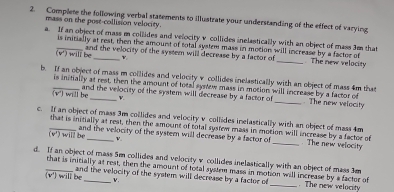 Complete the following verbal statements to illustrate your understanding of the effect of varying 
mass on the post-collision velocity. 
a. If an object of mass m collides and velocity v collides inelastically with an object of mass 3m thas 
is initially at rest, then the amount of total system mass in motion will increase by a factor of . The new velocity
(v°)wil i be and the velocity of the system will decrease by a factor of
v
b. If an object of mass m collides and velocity v collides inelastically with an object of mass 4m that 
is initially at rest, then the amount of total synew mass in motion will increase by a factor of 
(v') will be and the velocity of the system will decrease by a factor of _. The new velocity
V. 
c. If an object of mass 3m collides and velocity v collides inelastically with an object of mass 4m
that is initially at rest, then the amount of total systew mass in motion will increase by a factor of . The new velocity 
and the velocity of the system will decrease by a factor of
(w) will be _ v. 
d. If an object of mass 5m collides and velocity v collides inelastically with an object of mass 3m
that is initially at rest, then the amount of total system mass in motion will increase by a factor of
v.
(v')will be and the velocity of the system will decrease by a factor of _. The new velocity