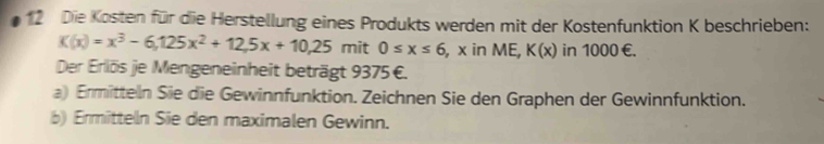 Die Kosten für die Herstellung eines Produkts werden mit der Kostenfunktion K beschrieben:
K(x)=x^3-6,125x^2+12,5x+10,25 mit 0≤ x≤ 6 , x in ME, K(x) in 1000 €.
Der Erlös je Mengeneinheit beträgt 9375 €.
a) Ermitteln Sie die Gewinnfunktion. Zeichnen Sie den Graphen der Gewinnfunktion.
b) Ermitteln Sie den maximalen Gewinn.