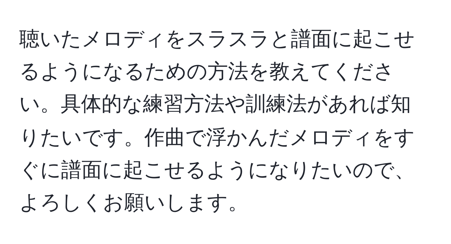 聴いたメロディをスラスラと譜面に起こせるようになるための方法を教えてください。具体的な練習方法や訓練法があれば知りたいです。作曲で浮かんだメロディをすぐに譜面に起こせるようになりたいので、よろしくお願いします。