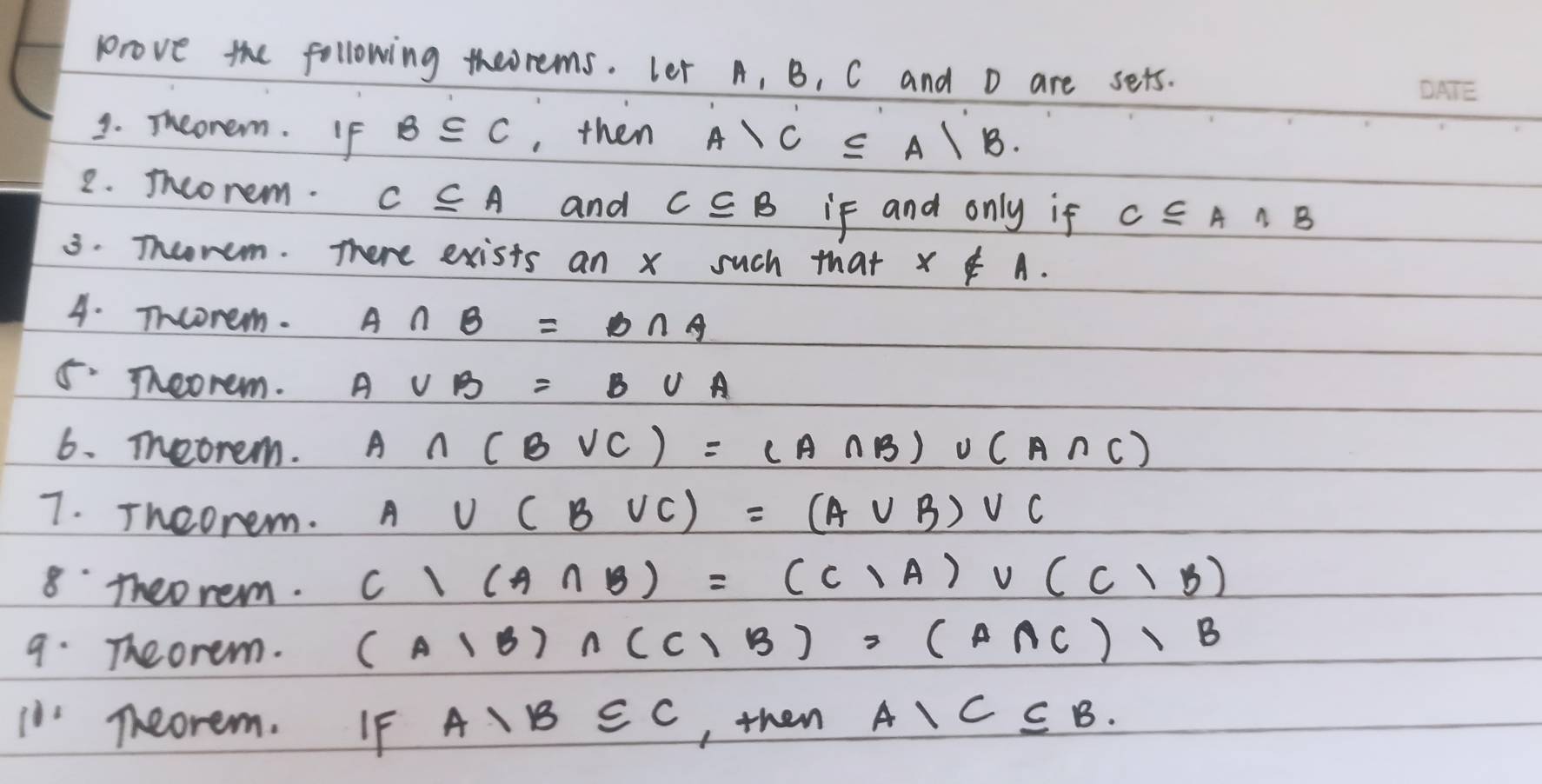 prove the following theorems. Let A, B, C and D are sets. 
1. Theonem. If B⊂eq C , then A>C≤ A/B. 
2. Iheorem. C⊂eq A and C⊂eq B if and only if C⊂eq A∩ B
3. Theorem. There exists an x such that x∉ A. 
4. Tncorem. A∩ B=B∩ A
5· Teorem. A∪ B=B∪ A
6. Teorem. A∩ (B∪ C)=(A∩ B)∪ (A∩ C)
7. Theorem.
A∪ (B∪ C)=(A∪ B)vee C
8 theo rem.
c/(A∩ B)=(C/A)vee (C/B)
9. Theorem. (A1B)∩ (C1B)=(A∩ C)1B
in Theorem. IF A, B∈ C , then A, C⊂eq B.