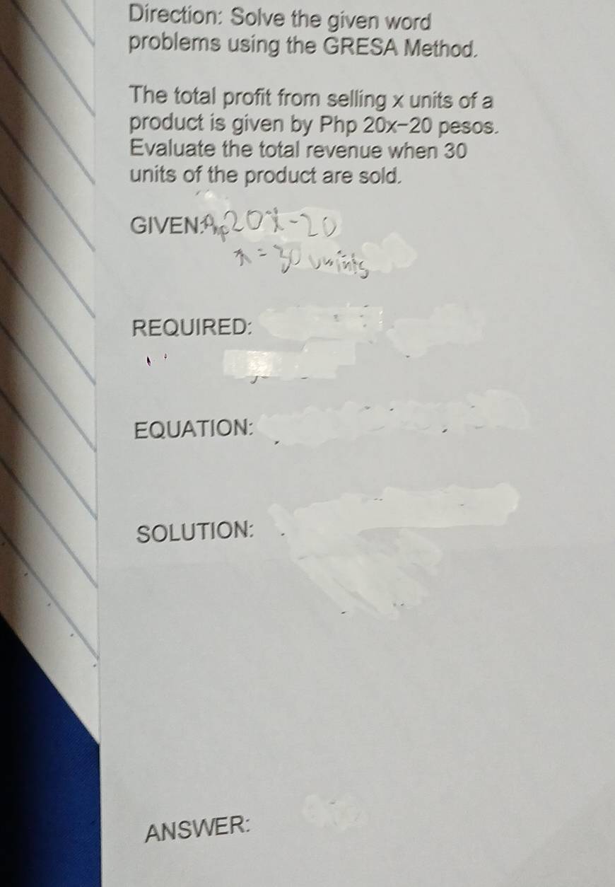 Direction: Solve the given word 
problems using the GRESA Method. 
The total profit from selling x units of a 
product is given by Php 20x-20 pesos. 
Evaluate the total revenue when 30
units of the product are sold. 
GIVEN: 
REQUIRED: 
EQUATION: 
SOLUTION: 
ANSWER: